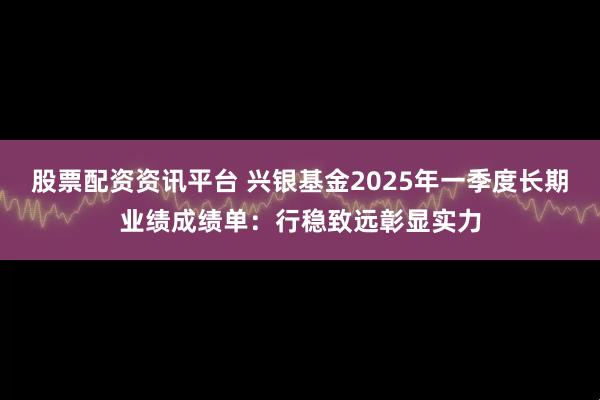 股票配资资讯平台 兴银基金2025年一季度长期业绩成绩单：行稳致远彰显实力