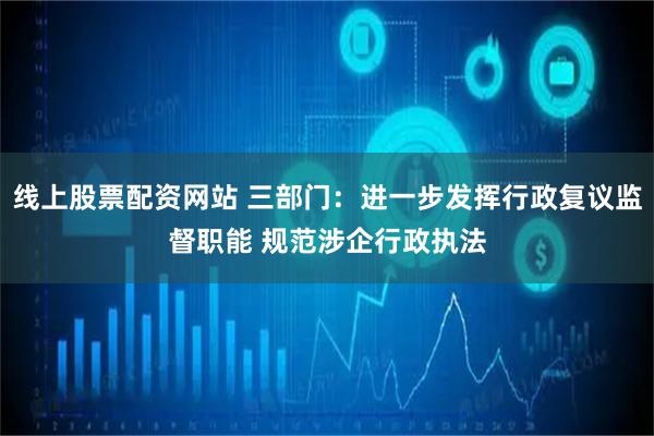 线上股票配资网站 三部门：进一步发挥行政复议监督职能 规范涉企行政执法