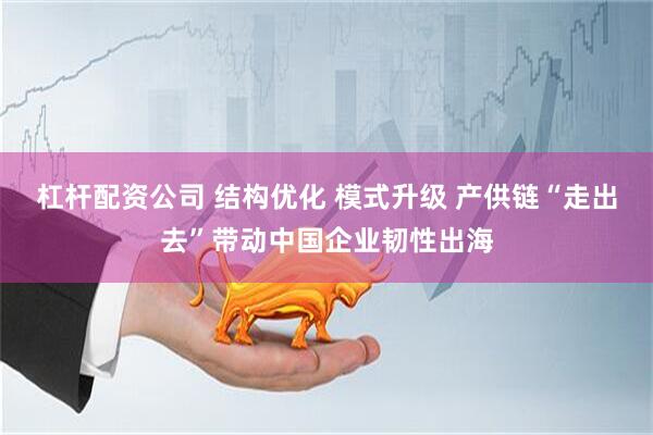 杠杆配资公司 结构优化 模式升级 产供链“走出去”带动中国企业韧性出海