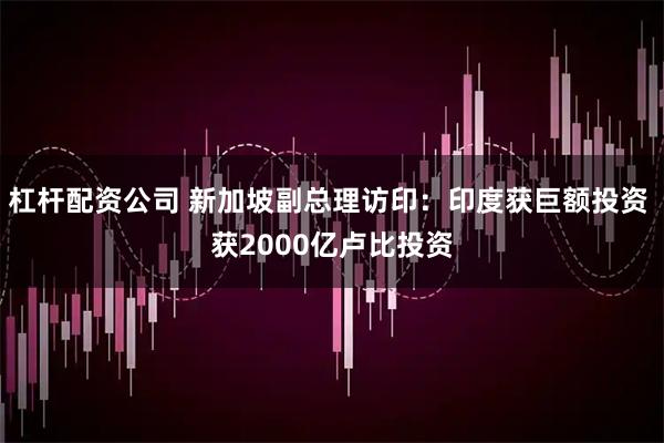 杠杆配资公司 新加坡副总理访印：印度获巨额投资 获2000亿卢比投资